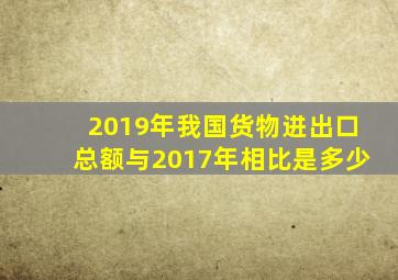 2019年我国货物进出口总额与2017年相比是多少
