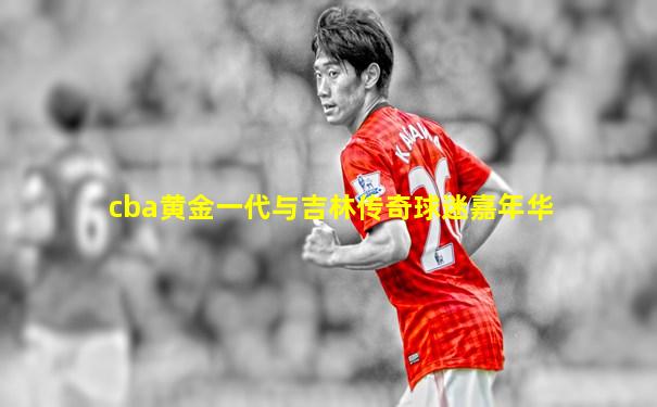 cba黄金一代与吉林传奇球迷嘉年华