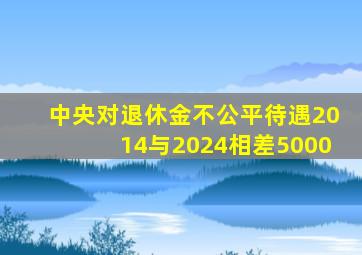 中央对退休金不公平待遇2014与2024相差5000