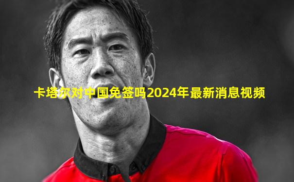 卡塔尔对中国免签吗2024年最新消息视频