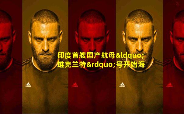 印度首艘国产航母“维克兰特”号开始海试