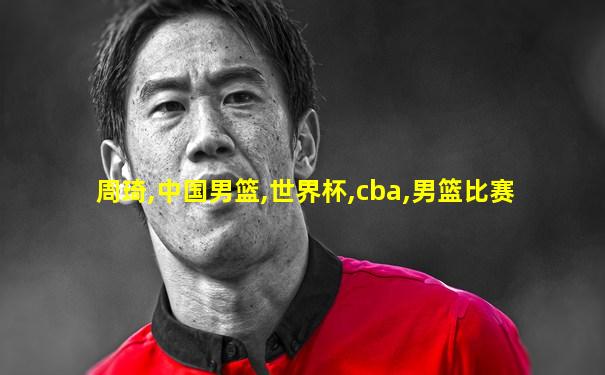 周琦,中国男篮,世界杯,cba,男篮比赛