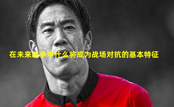 在未来战争中什么将成为战场对抗的基本特征