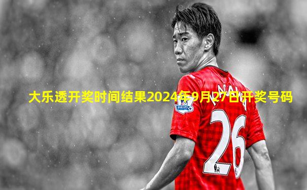 大乐透开奖时间结果2024年9月27日开奖号码