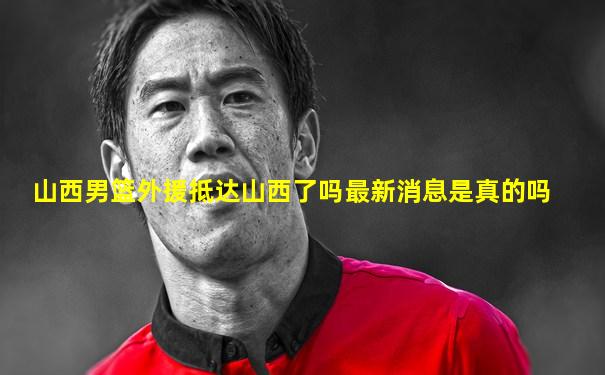 山西男篮外援抵达山西了吗最新消息是真的吗