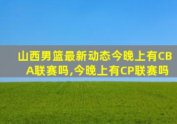 山西男篮最新动态今晚上有CBA联赛吗,今晚上有CP联赛吗