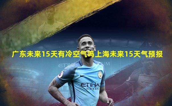广东未来15天有冷空气吗上海未来15天气预报