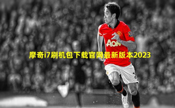 摩奇i7刷机包下载官网最新版本2023