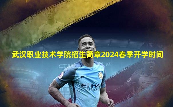 武汉职业技术学院招生简章2024春季开学时间