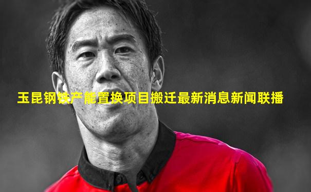 玉昆钢铁产能置换项目搬迁最新消息新闻联播