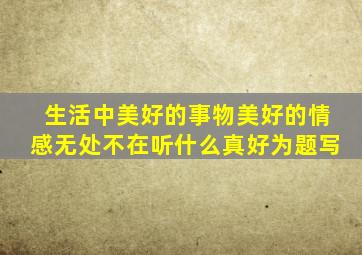 生活中美好的事物美好的情感无处不在听什么真好为题写