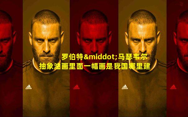 罗伯特·马瑟韦尔抽象油画里面一幅画是我国哪里建筑物