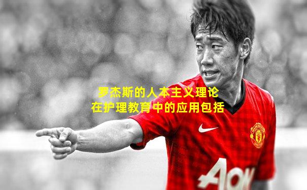 罗杰斯的人本主义理论在护理教育中的应用包括