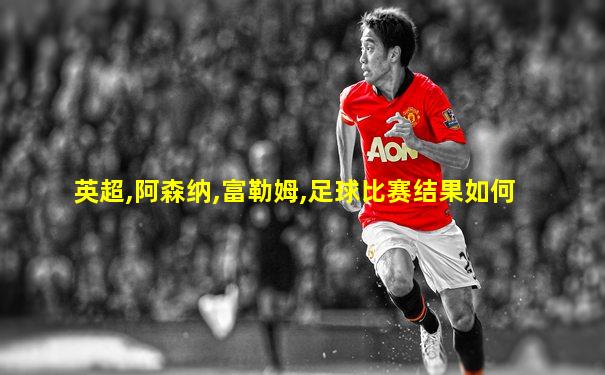 英超,阿森纳,富勒姆,足球比赛结果如何