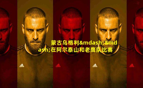 蒙古乌格利——在阿尔泰山和老鹰队比赛