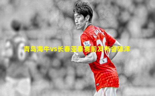 青岛海牛vs长春亚泰赛前发布会陈洋